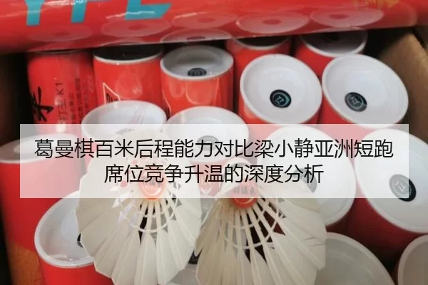 葛曼棋百米后程能力对比梁小静亚洲短跑席位竞争升温的深度分析